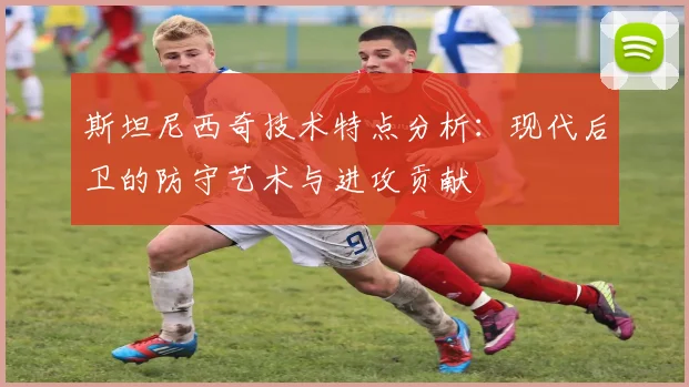 斯坦尼西奇技术特点分析：现代后卫的防守艺术与进攻贡献