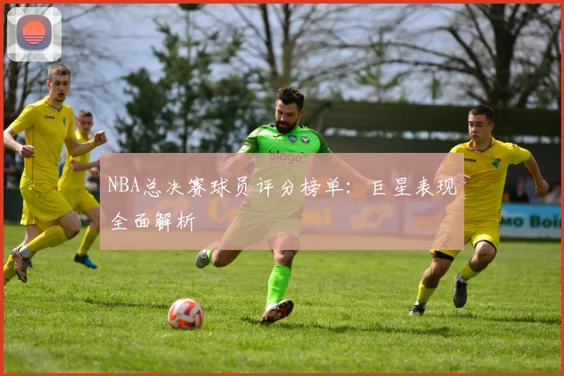 NBA总决赛球员评分榜单：巨星表现全面解析