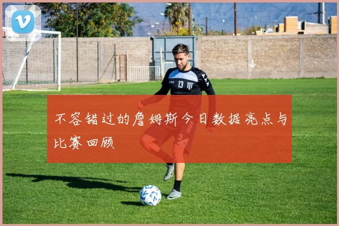 不容错过的詹姆斯今日数据亮点与比赛回顾