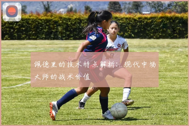 佩德里的技术特点解析：现代中场大师的战术价值