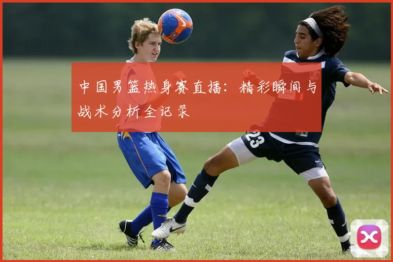 中国男篮热身赛直播：精彩瞬间与战术分析全记录