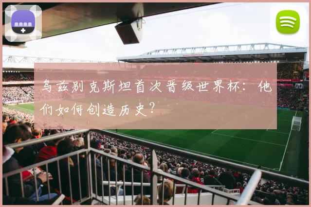 乌兹别克斯坦首次晋级世界杯：他们如何创造历史？