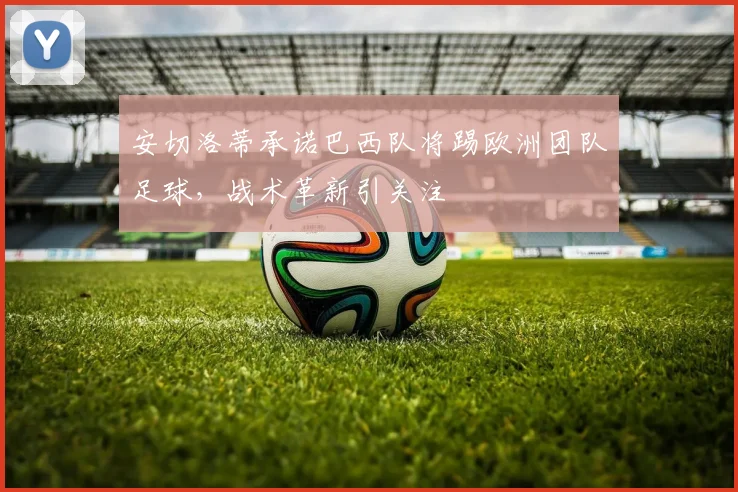 安切洛蒂承诺巴西队将踢欧洲团队足球，战术革新引关注