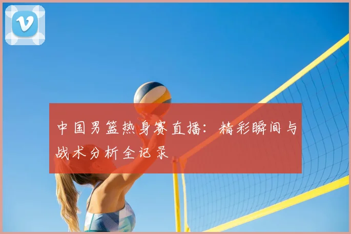 中国男篮热身赛直播:精彩瞬间与战术分析全记录