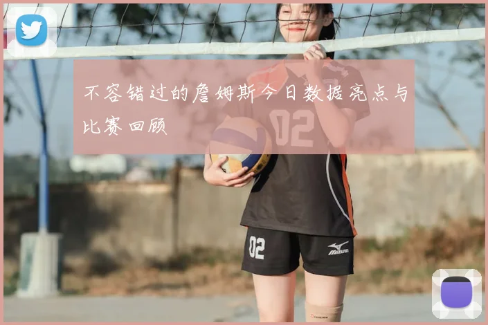 不容错过的詹姆斯今日数据亮点与比赛回顾