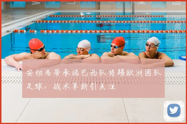安切洛蒂承诺巴西队将踢欧洲团队足球,战术革新引关注