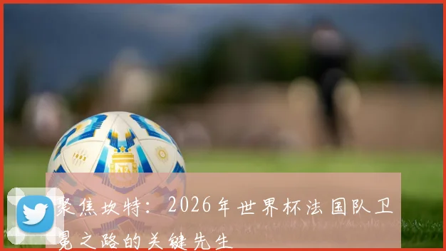 聚焦坎特：2026年世界杯法国队卫冕之路的关键先生